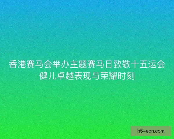 香港赛马会举办主题赛马日致敬十五运会健儿卓越表现与荣耀时刻