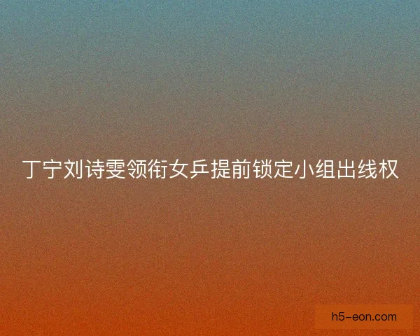 丁宁刘诗雯领衔女乒提前锁定小组出线权